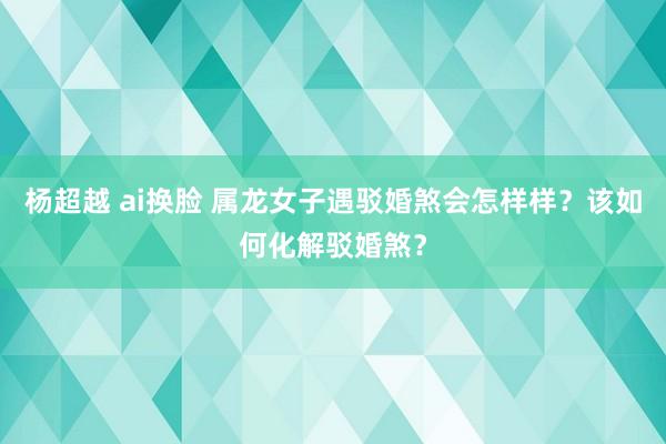 杨超越 ai换脸 属龙女子遇驳婚煞会怎样样？该如何化解驳婚煞？