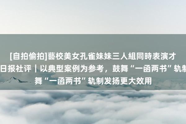 [自拍偷拍]藝校美女孔雀妹妹三人組同時表演才藝 工东说念主日报社评｜以典型案例为参考，鼓舞“一函两书”轨制发扬更大效用