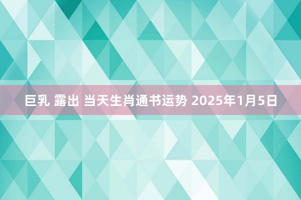 巨乳 露出 当天生肖通书运势 2025年1月5日