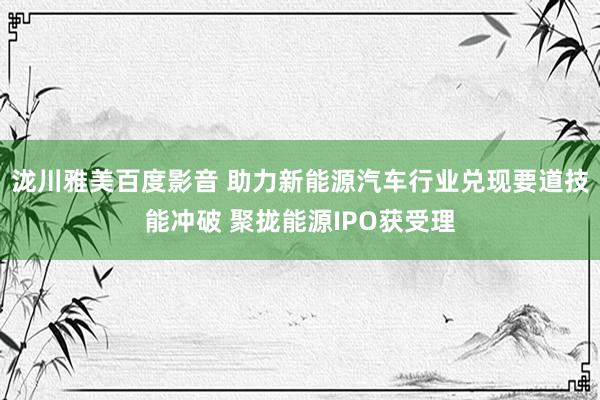 泷川雅美百度影音 助力新能源汽车行业兑现要道技能冲破 聚拢能源IPO获受理