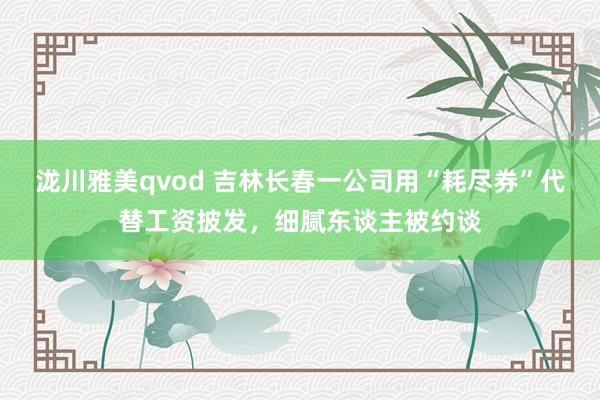 泷川雅美qvod 吉林长春一公司用“耗尽券”代替工资披发，细腻东谈主被约谈