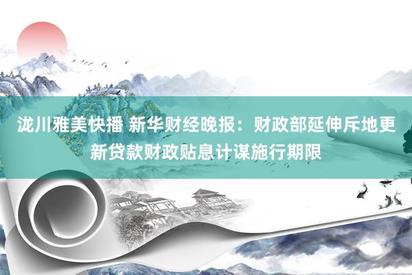 泷川雅美快播 新华财经晚报：财政部延伸斥地更新贷款财政贴息计谋施行期限