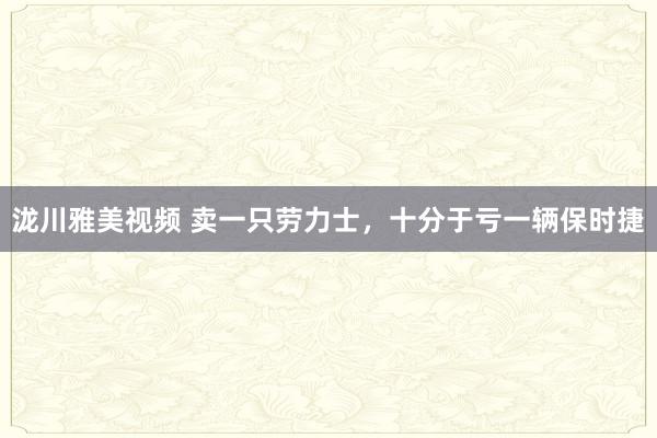 泷川雅美视频 卖一只劳力士，十分于亏一辆保时捷