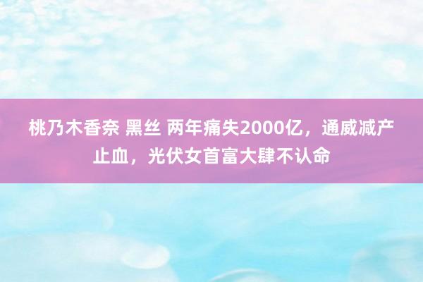 桃乃木香奈 黑丝 两年痛失2000亿，通威减产止血，光伏女首富大肆不认命