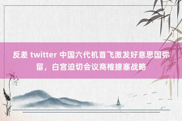 反差 twitter 中国六代机首飞激发好意思国弥留，白宫迫切会议商榷搪塞战略