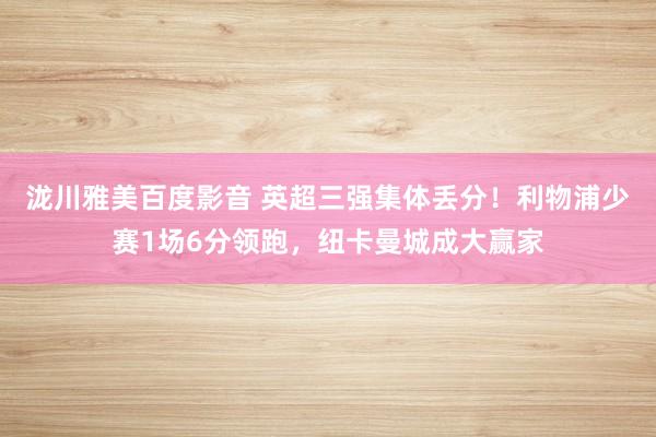 泷川雅美百度影音 英超三强集体丢分！利物浦少赛1场6分领跑，纽卡曼城成大赢家