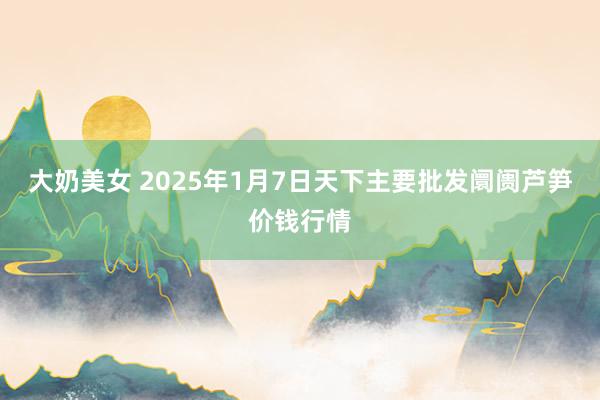 大奶美女 2025年1月7日天下主要批发阛阓芦笋价钱行情