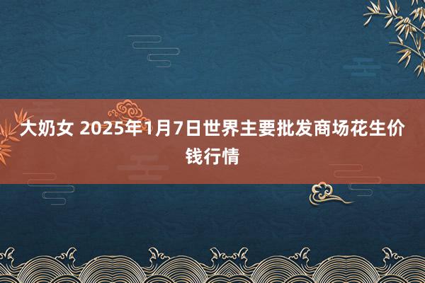 大奶女 2025年1月7日世界主要批发商场花生价钱行情