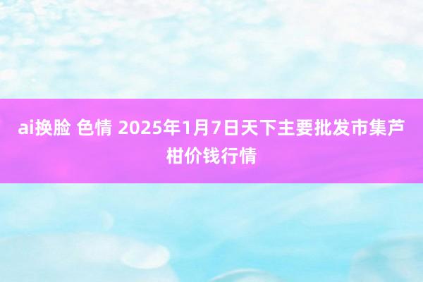 ai换脸 色情 2025年1月7日天下主要批发市集芦柑价钱行情