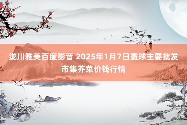 泷川雅美百度影音 2025年1月7日寰球主要批发市集芥菜价钱行情