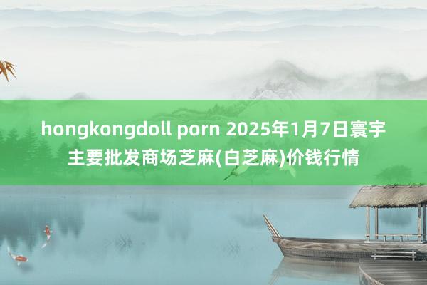 hongkongdoll porn 2025年1月7日寰宇主要批发商场芝麻(白芝麻)价钱行情