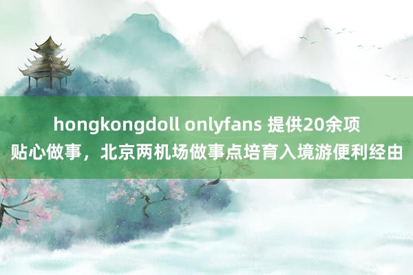 hongkongdoll onlyfans 提供20余项贴心做事，北京两机场做事点培育入境游便利经由