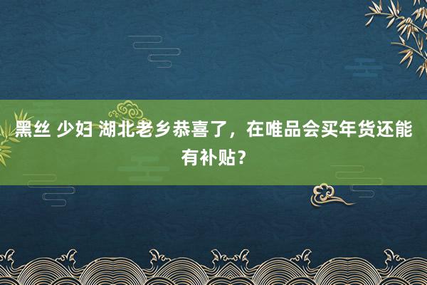 黑丝 少妇 湖北老乡恭喜了，在唯品会买年货还能有补贴？