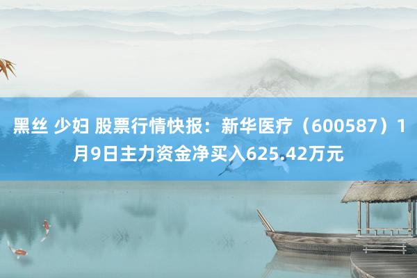 黑丝 少妇 股票行情快报：新华医疗（600587）1月9日主力资金净买入625.42万元