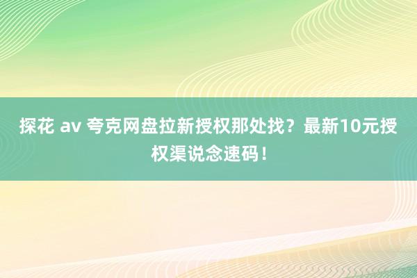 探花 av 夸克网盘拉新授权那处找？最新10元授权渠说念速码！