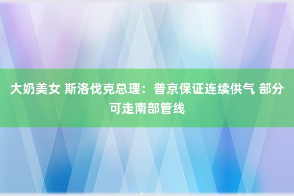 大奶美女 斯洛伐克总理：普京保证连续供气 部分可走南部管线