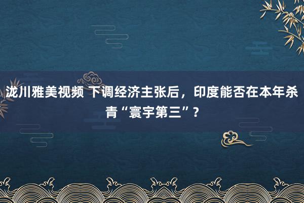 泷川雅美视频 下调经济主张后，印度能否在本年杀青“寰宇第三”？