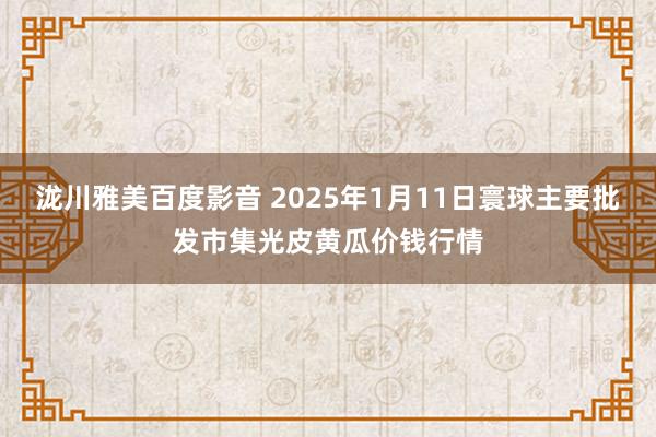 泷川雅美百度影音 2025年1月11日寰球主要批发市集光皮黄瓜价钱行情