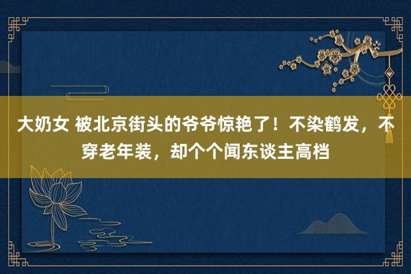 大奶女 被北京街头的爷爷惊艳了！不染鹤发，不穿老年装，却个个闻东谈主高档