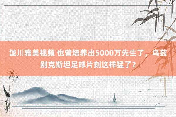 泷川雅美视频 也曾培养出5000万先生了，乌兹别克斯坦足球片刻这样猛了？