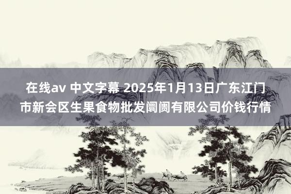 在线av 中文字幕 2025年1月13日广东江门市新会区生果食物批发阛阓有限公司价钱行情