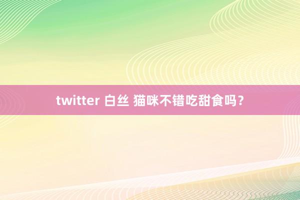 twitter 白丝 猫咪不错吃甜食吗？