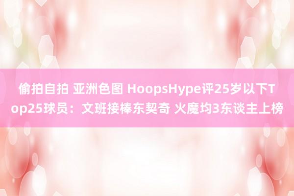 偷拍自拍 亚洲色图 HoopsHype评25岁以下Top25球员：文班接棒东契奇 火魔均3东谈主上榜