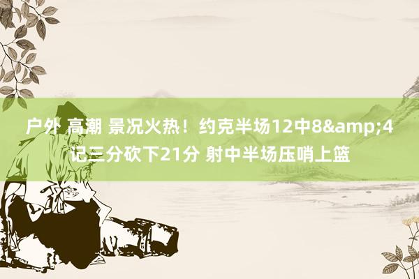 户外 高潮 景况火热！约克半场12中8&4记三分砍下21分 射中半场压哨上篮