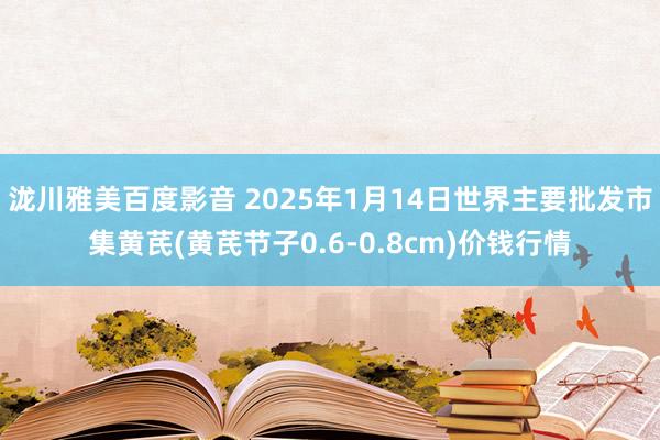 泷川雅美百度影音 2025年1月14日世界主要批发市集黄芪(黄芪节子0.6-0.8cm)价钱行情