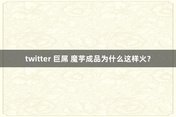 twitter 巨屌 魔芋成品为什么这样火？