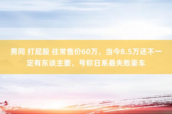 男同 打屁股 往常售价60万，当今8.5万还不一定有东谈主要，号称日系最失败豪车