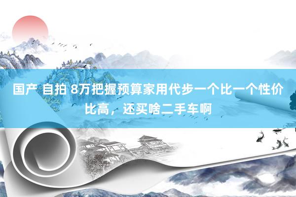 国产 自拍 8万把握预算家用代步一个比一个性价比高，还买啥二手车啊