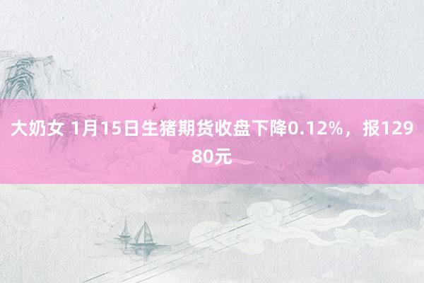 大奶女 1月15日生猪期货收盘下降0.12%，报12980元