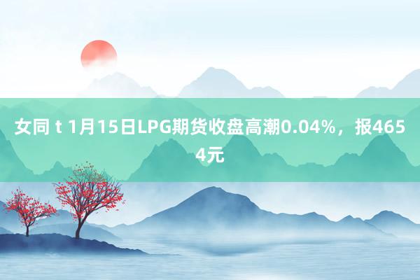 女同 t 1月15日LPG期货收盘高潮0.04%，报4654元