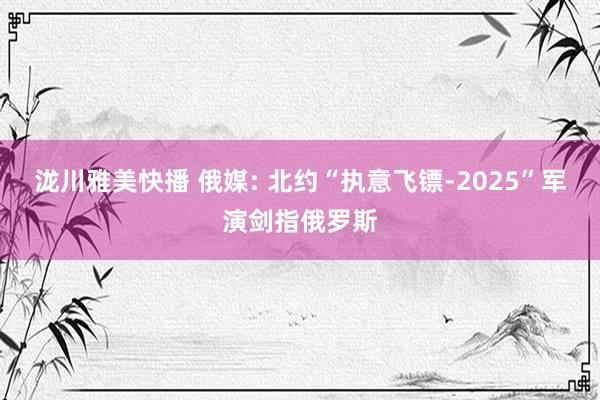 泷川雅美快播 俄媒: 北约“执意飞镖-2025”军演剑指俄罗斯