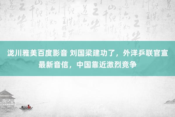 泷川雅美百度影音 刘国梁建功了，外洋乒联官宣最新音信，中国靠近激烈竞争